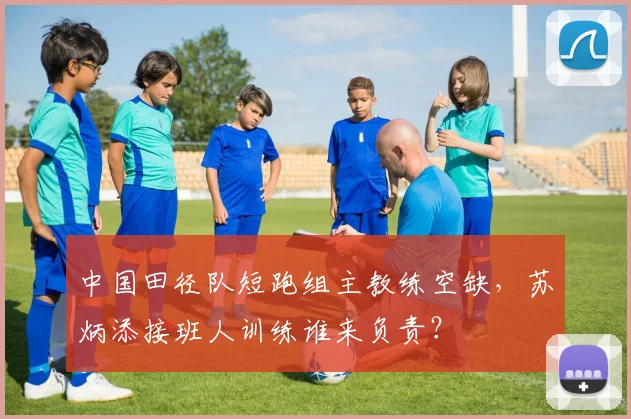 中国田径队短跑组主教练空缺，苏炳添接班人训练谁来负责？