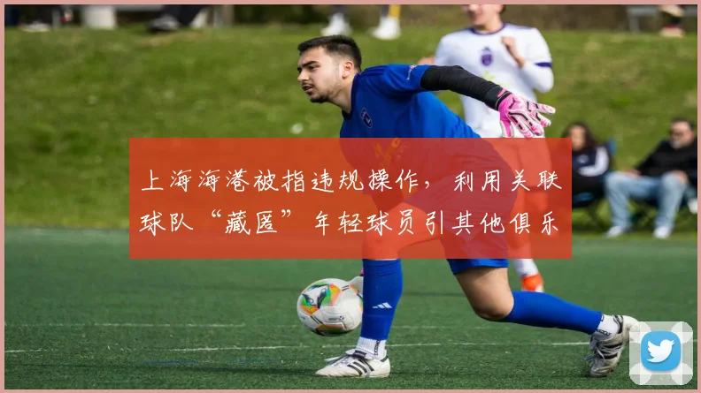 上海海港被指违规操作,利用关联球队“藏匿”年轻球员引其他俱乐部抗议