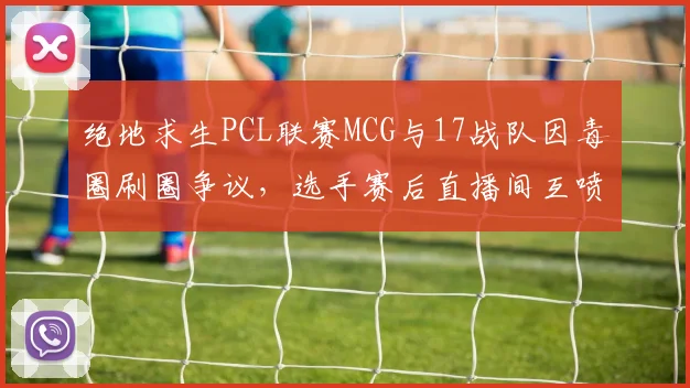 绝地求生PCL联赛MCG与17战队因毒圈刷圈争议，选手赛后直播间互喷