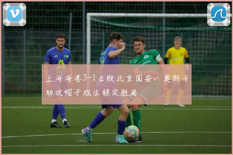 上海海港3-1击败北京国安，奥斯卡助攻帽子戏法锁定胜局