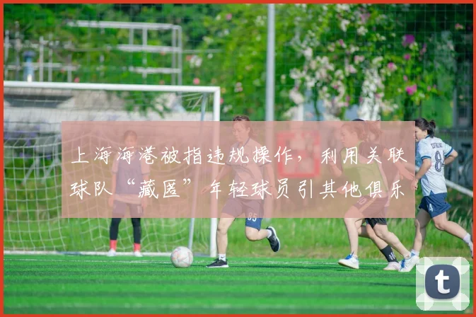 上海海港被指违规操作,利用关联球队“藏匿”年轻球员引其他俱乐部抗议